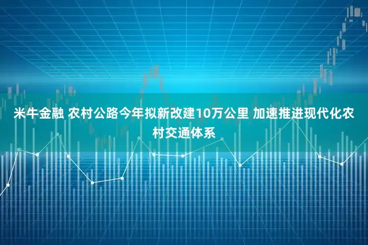 米牛金融 农村公路今年拟新改建10万公里 加速推进现代化农村交通体系