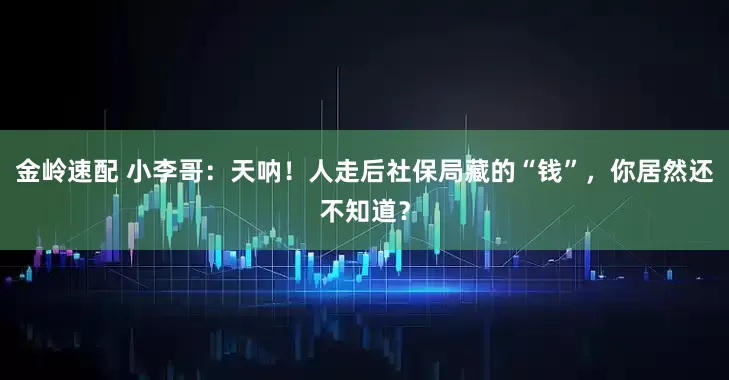 金岭速配 小李哥：天呐！人走后社保局藏的“钱”，你居然还不知道？