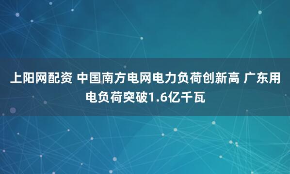 上阳网配资 中国南方电网电力负荷创新高 广东用电负荷突破1.6亿千瓦