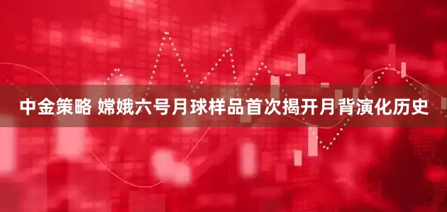中金策略 嫦娥六号月球样品首次揭开月背演化历史