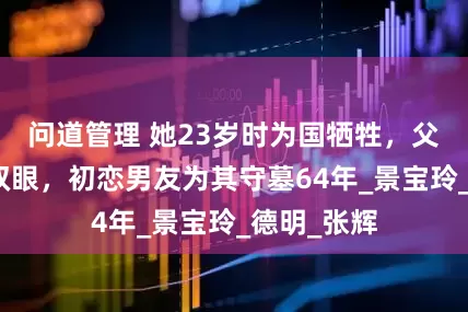 问道管理 她23岁时为国牺牲，父亲哭瞎了双眼，初恋男友为其守墓64年_景宝玲_德明_张辉