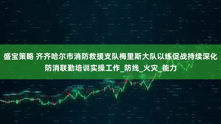 盛宝策略 齐齐哈尔市消防救援支队梅里斯大队以练促战持续深化防消联勤培训实操工作_防线_火灾_能力