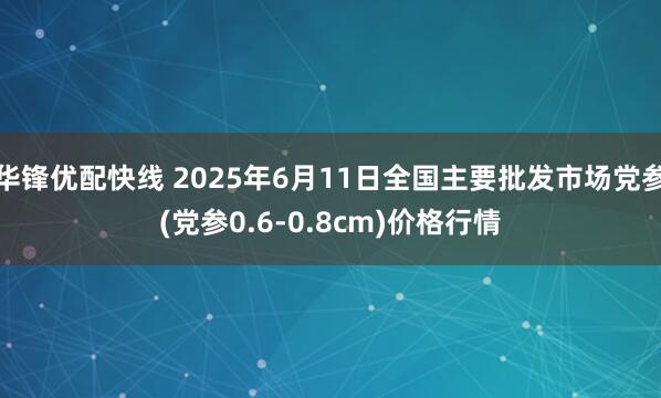 华锋优配快线 2025年6月11日全国主要批发市场党参(党参0.6-0.8cm)价格行情