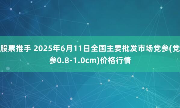 股票推手 2025年6月11日全国主要批发市场党参(党参0.8-1.0cm)价格行情