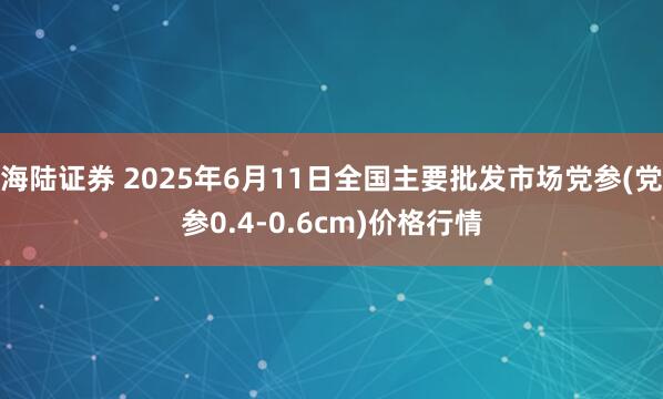 海陆证券 2025年6月11日全国主要批发市场党参(党参0.4-0.6cm)价格行情