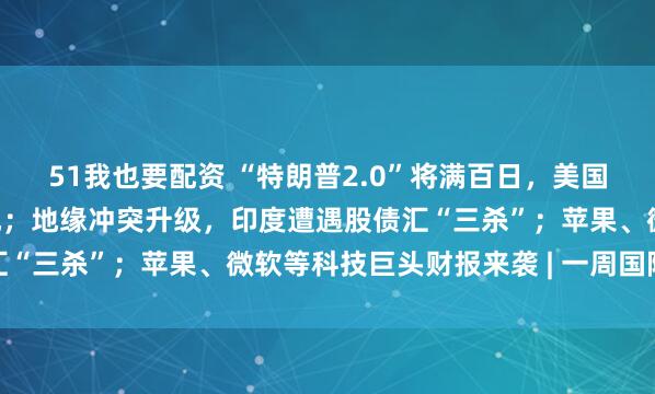 51我也要配资 “特朗普2.0”将满百日，美国正成为不安全的投资之地；地缘冲突升级，印度遭遇股债汇“三杀”；苹果、微软等科技巨头财报来袭 | 一周国际财经