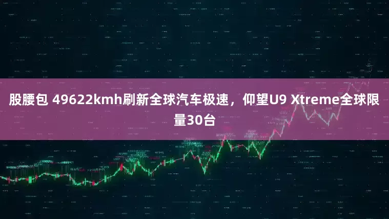 股腰包 49622kmh刷新全球汽车极速，仰望U9 Xtreme全球限量30台