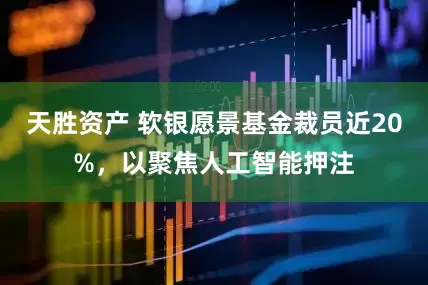 天胜资产 软银愿景基金裁员近20%，以聚焦人工智能押注