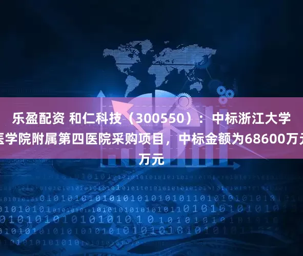 乐盈配资 和仁科技（300550）：中标浙江大学医学院附属第四医院采购项目，中标金额为68600万元
